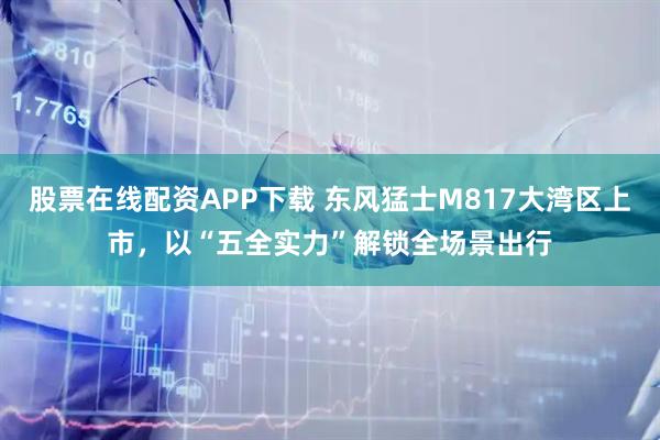 股票在线配资APP下载 东风猛士M817大湾区上市，以“五全实力”解锁全场景出行