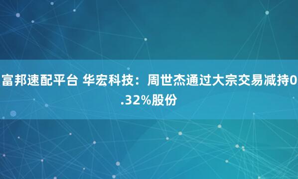 富邦速配平台 华宏科技：周世杰通过大宗交易减持0.32%股份
