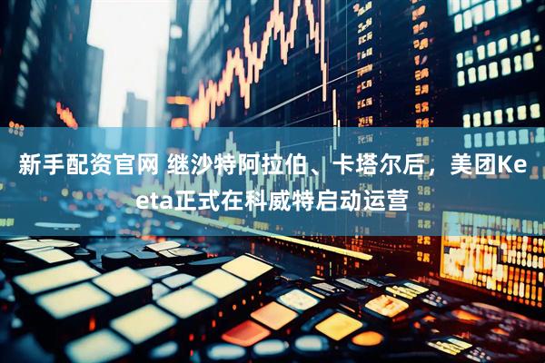 新手配资官网 继沙特阿拉伯、卡塔尔后，美团Keeta正式在科威特启动运营