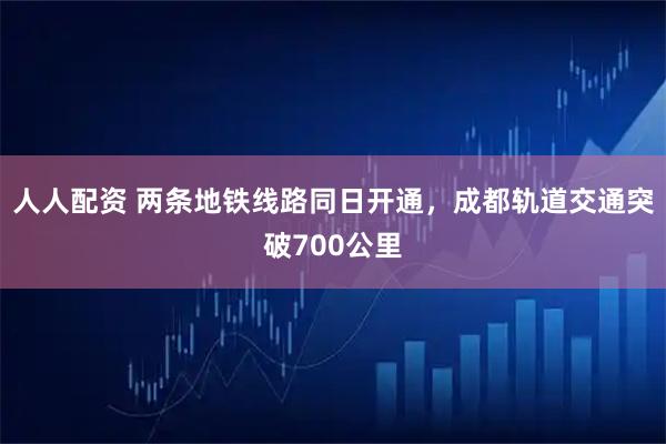 人人配资 两条地铁线路同日开通，成都轨道交通突破700公里