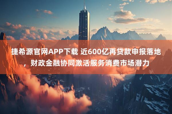 捷希源官网APP下载 近600亿再贷款申报落地，财政金融协同激活服务消费市场潜力