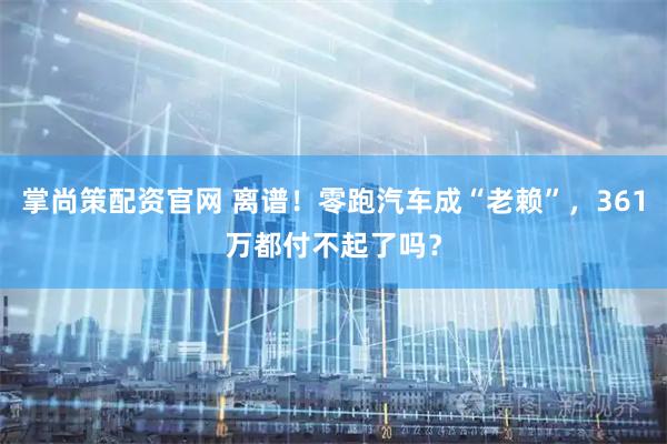 掌尚策配资官网 离谱！零跑汽车成“老赖”，361万都付不起了吗？