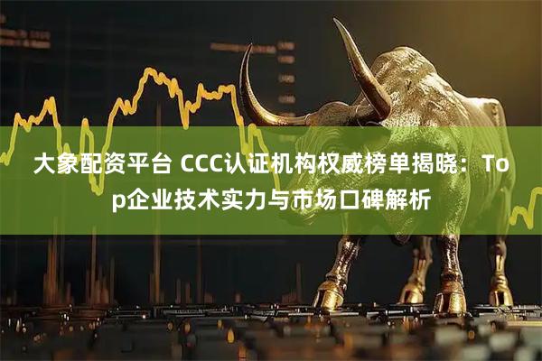 大象配资平台 CCC认证机构权威榜单揭晓：Top企业技术实力与市场口碑解析