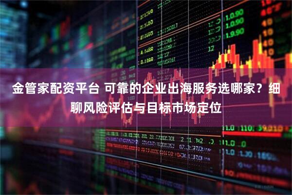 金管家配资平台 可靠的企业出海服务选哪家？细聊风险评估与目标市场定位