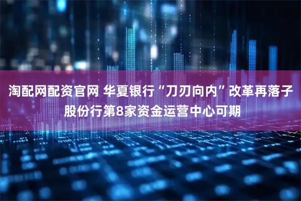 淘配网配资官网 华夏银行“刀刃向内”改革再落子 股份行第8家资金运营中心可期