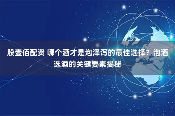 股壹佰配资 哪个酒才是泡泽泻的最佳选择？泡酒选酒的关键要素揭秘