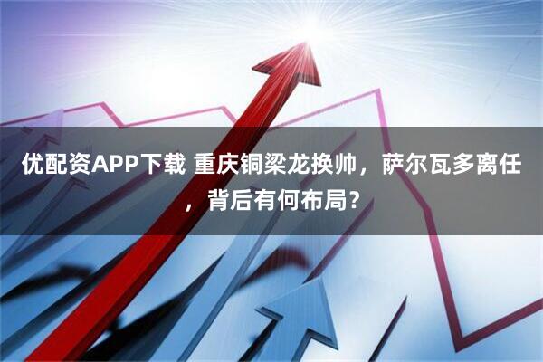 优配资APP下载 重庆铜梁龙换帅，萨尔瓦多离任，背后有何布局？