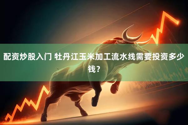 配资炒股入门 牡丹江玉米加工流水线需要投资多少钱？