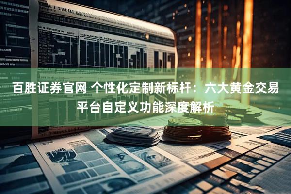 百胜证券官网 个性化定制新标杆：六大黄金交易平台自定义功能深度解析
