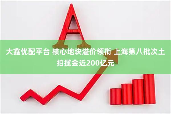 大鑫优配平台 核心地块溢价领衔 上海第八批次土拍揽金近200亿元