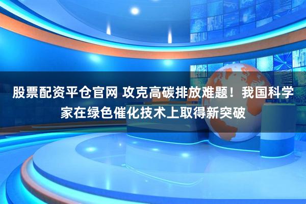 股票配资平仓官网 攻克高碳排放难题！我国科学家在绿色催化技术上取得新突破