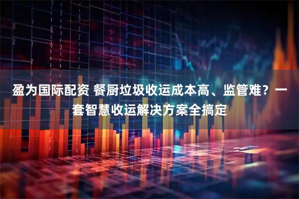 盈为国际配资 餐厨垃圾收运成本高、监管难？一套智慧收运解决方案全搞定