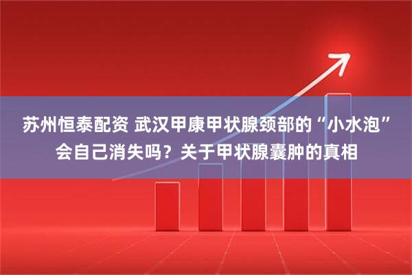苏州恒泰配资 武汉甲康甲状腺颈部的“小水泡”会自己消失吗？关于甲状腺囊肿的真相