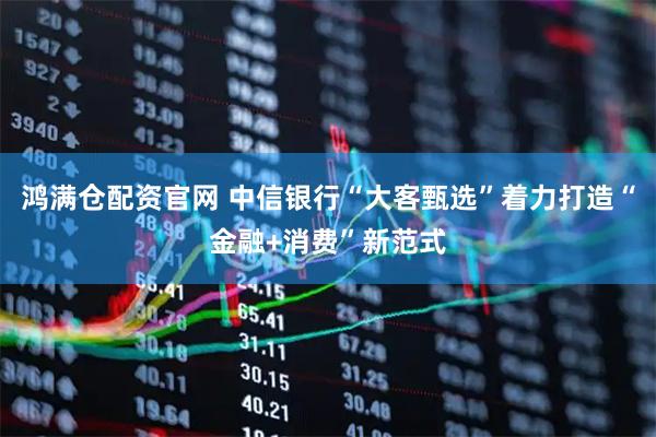 鸿满仓配资官网 中信银行“大客甄选”着力打造“金融+消费”新范式