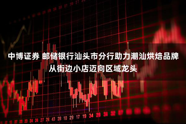 中博证券 邮储银行汕头市分行助力潮汕烘焙品牌从街边小店迈向区域龙头