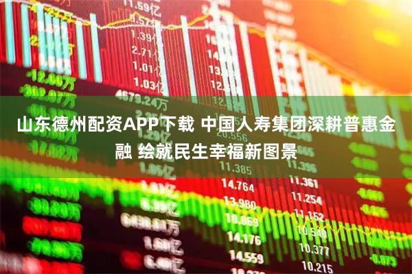 山东德州配资APP下载 中国人寿集团深耕普惠金融 绘就民生幸福新图景