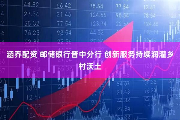 涵乔配资 邮储银行晋中分行 创新服务持续润灌乡村沃土
