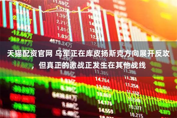 天猫配资官网 乌军正在库皮扬斯克方向展开反攻，但真正的激战正发生在其他战线