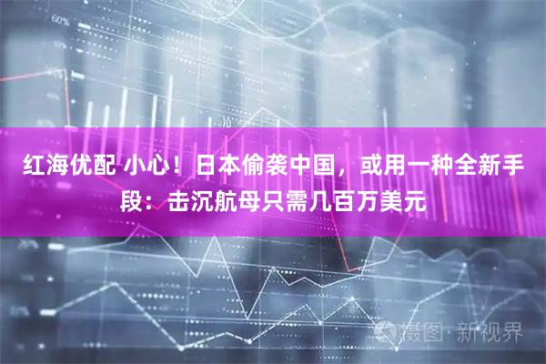红海优配 小心！日本偷袭中国，或用一种全新手段：击沉航母只需几百万美元