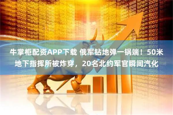 牛掌柜配资APP下载 俄军钻地弹一锅端！50米地下指挥所被炸穿，20名北约军官瞬间汽化