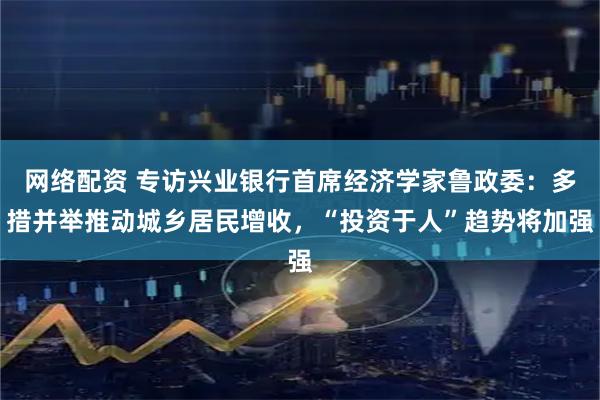 网络配资 专访兴业银行首席经济学家鲁政委：多措并举推动城乡居民增收，“投资于人”趋势将加强