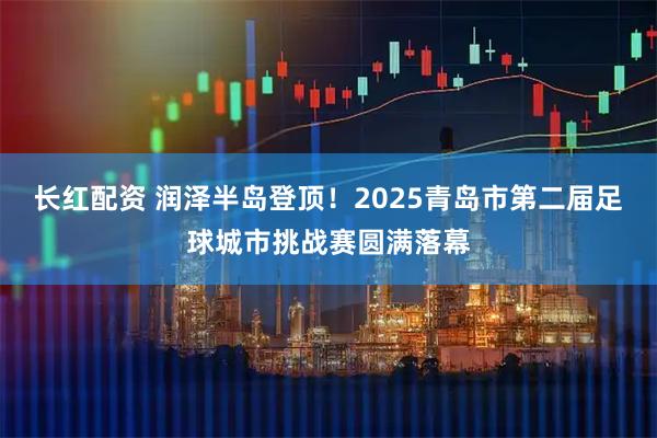 长红配资 润泽半岛登顶！2025青岛市第二届足球城市挑战赛圆满落幕