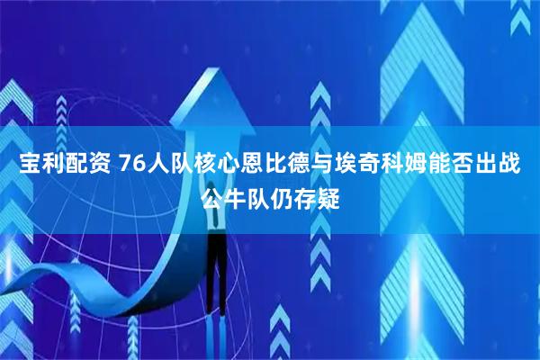 宝利配资 76人队核心恩比德与埃奇科姆能否出战公牛队仍存疑