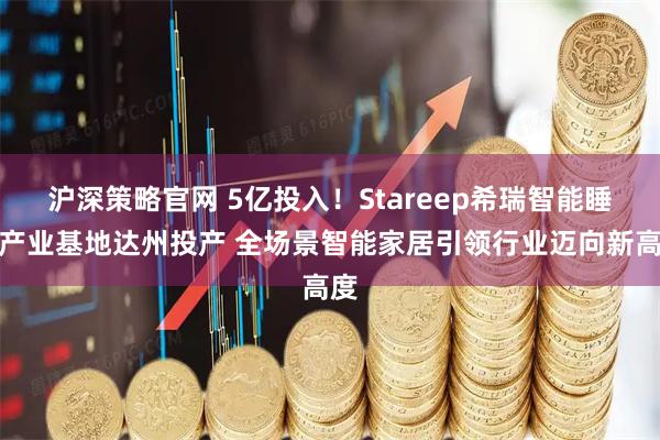 沪深策略官网 5亿投入！Stareep希瑞智能睡眠产业基地达州投产 全场景智能家居引领行业迈向新高度