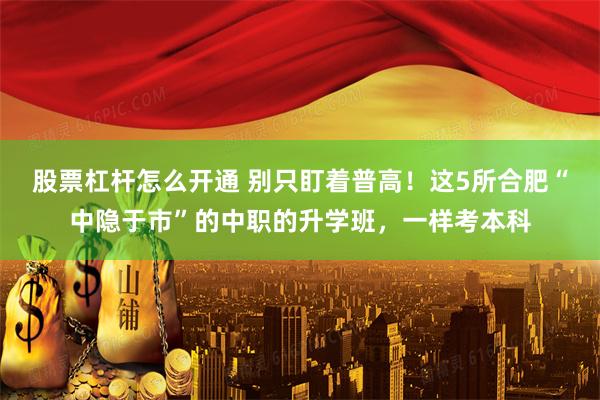 股票杠杆怎么开通 别只盯着普高！这5所合肥“中隐于市”的中职的升学班，一样考本科