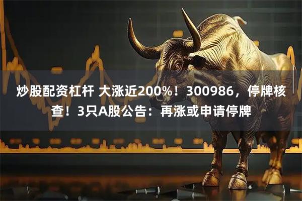 炒股配资杠杆 大涨近200%！300986，停牌核查！3只A股公告：再涨或申请停牌