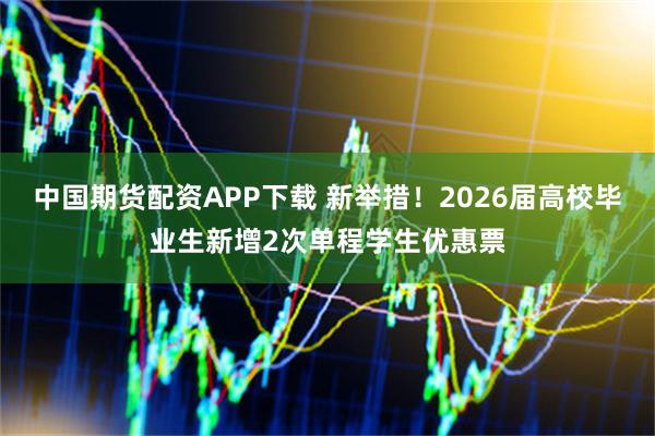 中国期货配资APP下载 新举措！2026届高校毕业生新增2次单程学生优惠票
