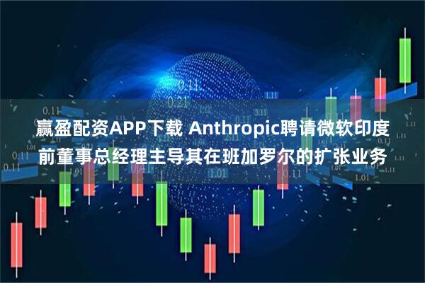 赢盈配资APP下载 Anthropic聘请微软印度前董事总经理主导其在班加罗尔的扩张业务