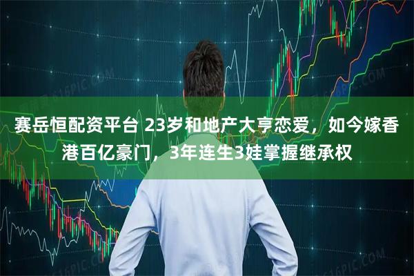 赛岳恒配资平台 23岁和地产大亨恋爱，如今嫁香港百亿豪门，3年连生3娃掌握继承权