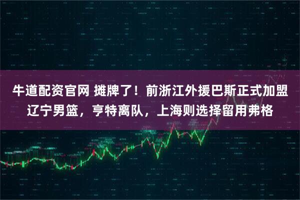 牛道配资官网 摊牌了！前浙江外援巴斯正式加盟辽宁男篮，亨特离队，上海则选择留用弗格