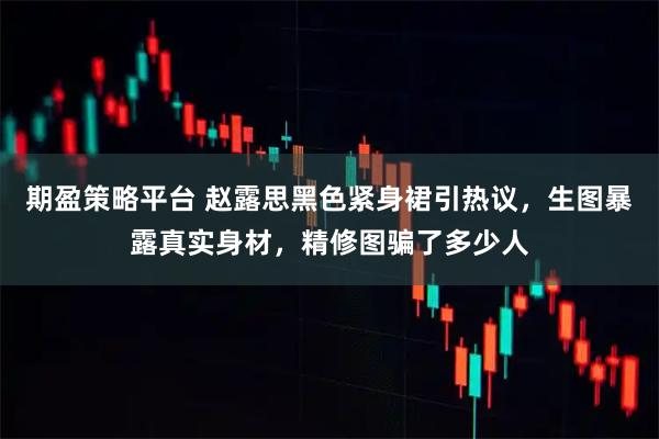 期盈策略平台 赵露思黑色紧身裙引热议，生图暴露真实身材，精修图骗了多少人