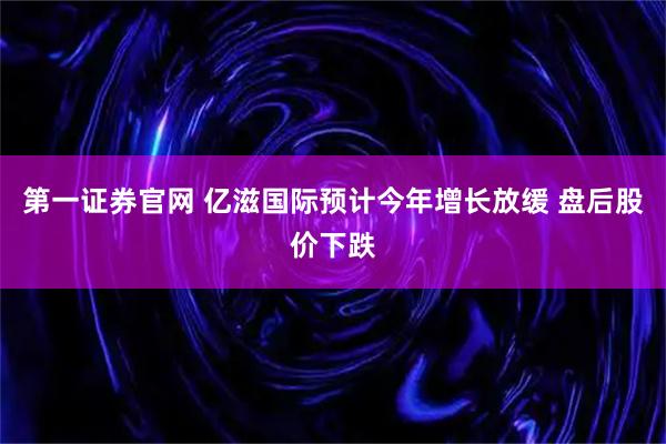 第一证券官网 亿滋国际预计今年增长放缓 盘后股价下跌