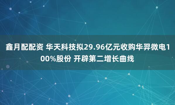 鑫月配配资 华天科技拟29.96亿元收购华羿微电100%股份 开辟第二增长曲线