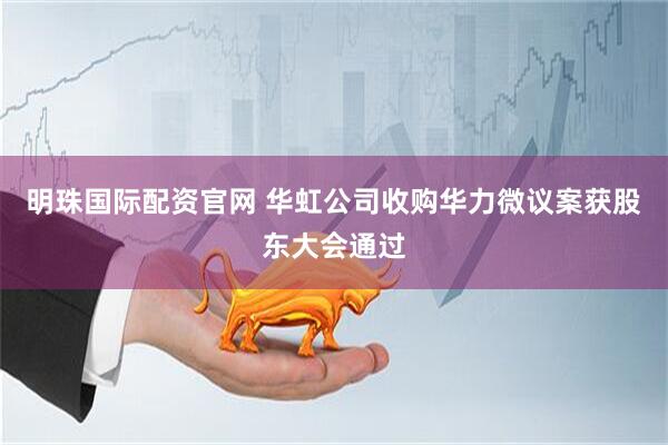 明珠国际配资官网 华虹公司收购华力微议案获股东大会通过