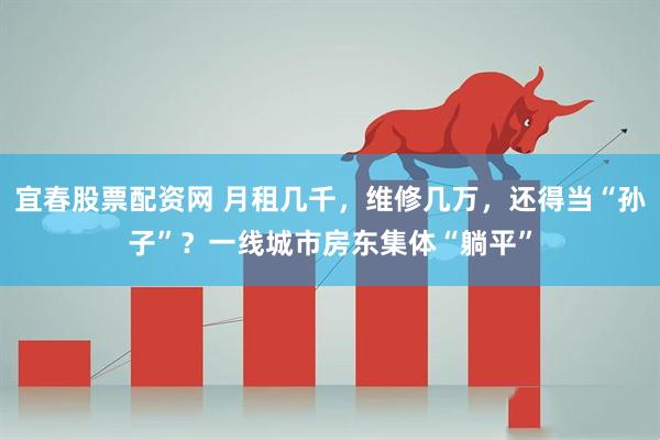 宜春股票配资网 月租几千，维修几万，还得当“孙子”？一线城市房东集体“躺平”