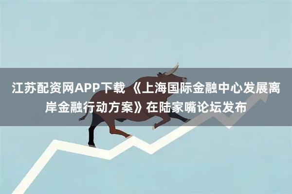 江苏配资网APP下载 《上海国际金融中心发展离岸金融行动方案》在陆家嘴论坛发布