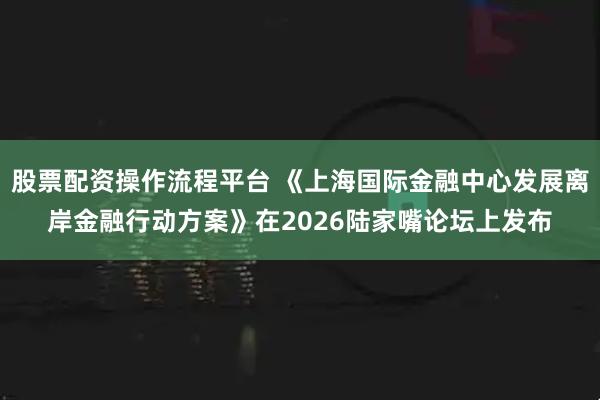 股票配资操作流程平台 《上海国际金融中心发展离岸金融行动方案》在2026陆家嘴论坛上发布
