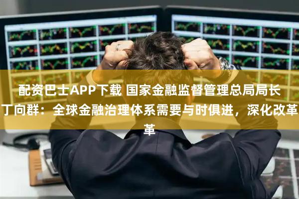 配资巴士APP下载 国家金融监督管理总局局长丁向群:全球金融治理体系需要与时俱进,深化改革