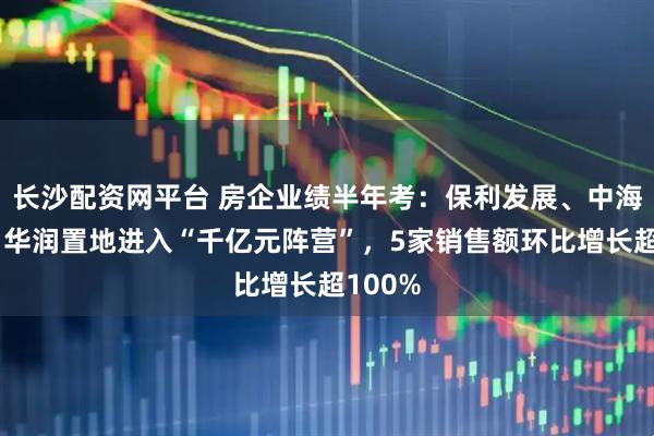 长沙配资网平台 房企业绩半年考:保利发展、中海地产、华润置地进入“千亿元阵营”,5家销售额环比增长超100%