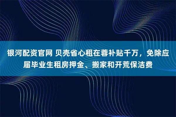 银河配资官网 贝壳省心租在蓉补贴千万，免除应届毕业生租房押金、搬家和开荒保洁费