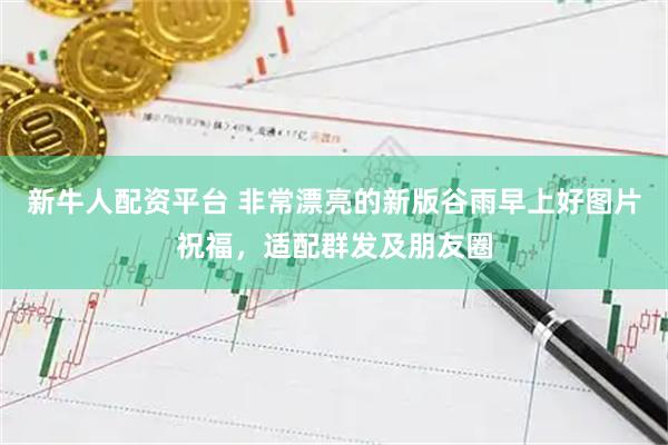 新牛人配资平台 非常漂亮的新版谷雨早上好图片祝福，适配群发及朋友圈