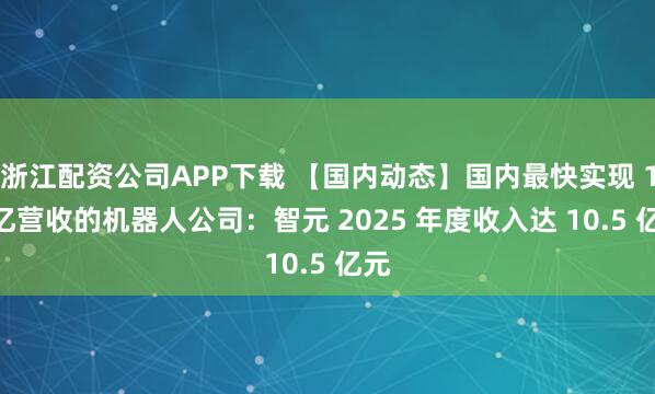 浙江配资公司APP下载 【国内动态】国内最快实现 10 亿营收的机器人公司：智元 2025 年度收入达 10.5 亿元