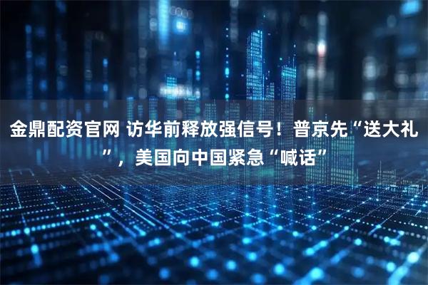 金鼎配资官网 访华前释放强信号！普京先“送大礼”，美国向中国紧急“喊话”